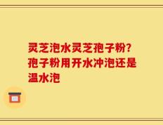 灵芝泡水灵芝孢子粉？孢子粉用开水冲泡还是温水泡