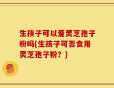 生孩子可以爱灵芝孢子粉吗(生孩子可否食用灵芝孢子粉？)