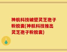 神航科技破壁灵芝孢子粉胶囊(神航科技推出灵芝孢子粉胶囊)