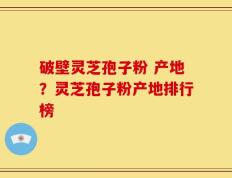 破壁灵芝孢子粉 产地？灵芝孢子粉产地排行榜