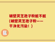 破壁灵芝孢子粉脏不脏(破壁灵芝孢子粉——干净无污染！)