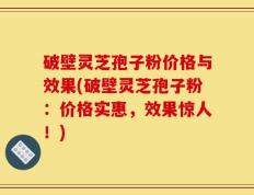 破壁灵芝孢子粉价格与效果(破壁灵芝孢子粉：价格实惠，效果惊人！)