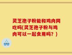 灵芝孢子粉能和鸡肉同吃吗(灵芝孢子粉与鸡肉可以一起食用吗？)