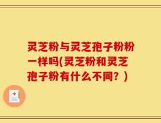灵芝粉与灵芝孢子粉粉一样吗(灵芝粉和灵芝孢子粉有什么不同？)