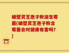 破壁灵芝孢子粉滋生霉菌(破壁灵芝孢子粉含霉菌会对健康有害吗？)