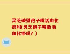 灵芝破壁孢子粉活血化瘀吗(灵芝孢子粉能活血化瘀吗？)