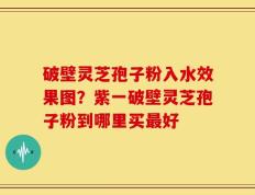 破壁灵芝孢子粉入水效果图？紫一破壁灵芝孢子粉到哪里买最好