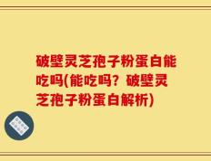 破壁灵芝孢子粉蛋白能吃吗(能吃吗？破壁灵芝孢子粉蛋白解析)