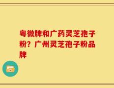 粤微牌和广药灵芝孢子粉？广州灵芝孢子粉品牌
