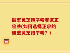 破壁灵芝孢子粉哪家正宗些(如何选择正宗的破壁灵芝孢子粉？)