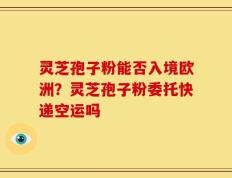 灵芝孢子粉能否入境欧洲？灵芝孢子粉委托快递空运吗