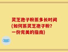 灵芝孢子粉蒸多长时间(如何蒸灵芝孢子粉？一份完美的指南)