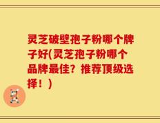 灵芝破壁孢子粉哪个牌子好(灵芝孢子粉哪个品牌最佳？推荐顶级选择！)