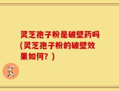 灵芝孢子粉是破壁药吗(灵芝孢子粉的破壁效果如何？)