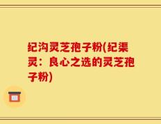 纪沟灵芝孢子粉(纪渠灵：良心之选的灵芝孢子粉)