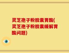 灵芝孢子粉胶囊胃酸(灵芝孢子粉胶囊缓解胃酸问题)