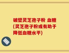 破壁灵芝孢子粉 血糖(灵芝孢子粉或有助于降低血糖水平)