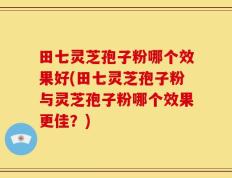 田七灵芝孢子粉哪个效果好(田七灵芝孢子粉与灵芝孢子粉哪个效果更佳？)