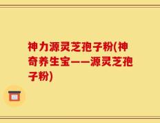 神力源灵芝孢子粉(神奇养生宝——源灵芝孢子粉)