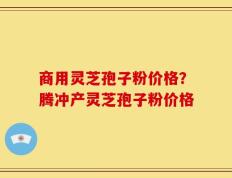 商用灵芝孢子粉价格？腾冲产灵芝孢子粉价格