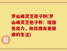 罗山峰灵芝孢子粉(罗山峰灵芝孢子粉：增强免疫力，助你拥有更健康的生活)