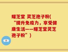 耀芝堂 灵芝孢子粉(“提升免疫力，享受健康生活——耀芝堂灵芝孢子粉”)