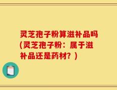 灵芝孢子粉算滋补品吗(灵芝孢子粉：属于滋补品还是药材？)