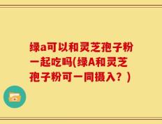 绿a可以和灵芝孢子粉一起吃吗(绿A和灵芝孢子粉可一同摄入？)