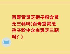 百寿堂灵芝孢子粉含灵芝三萜吗(百寿堂灵芝孢子粉中含有灵芝三萜吗？)