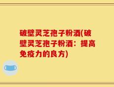 破壁灵芝孢子粉酒(破壁灵芝孢子粉酒：提高免疫力的良方)
