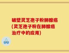 破壁灵芝孢子粉肺腺癌(灵芝孢子粉在肺腺癌治疗中的应用)