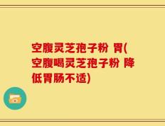 空腹灵芝孢子粉 胃(空腹喝灵芝孢子粉 降低胃肠不适)