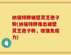 纳福特牌破壁灵芝孢子粉(纳福特牌推出破壁灵芝孢子粉，增强免疫力)