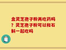 盒灵芝孢子粉再吃药吗？灵芝孢子粉可以和石斛一起吃吗