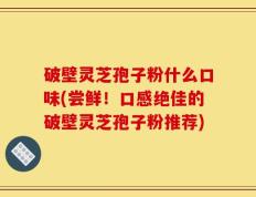破壁灵芝孢子粉什么口味(尝鲜！口感绝佳的破壁灵芝孢子粉推荐)