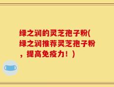 绿之润的灵芝孢子粉(绿之润推荐灵芝孢子粉，提高免疫力！)