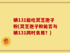 碘131能吃灵芝孢子粉(灵芝孢子粉能否与碘131同时食用？)