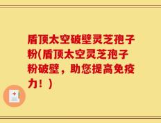 盾顶太空破壁灵芝孢子粉(盾顶太空灵芝孢子粉破壁，助您提高免疫力！)