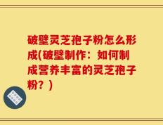 破壁灵芝孢子粉怎么形成(破壁制作：如何制成营养丰富的灵芝孢子粉？)