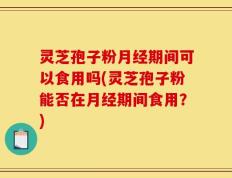 灵芝孢子粉月经期间可以食用吗(灵芝孢子粉能否在月经期间食用？)