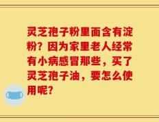 灵芝孢子粉里面含有淀粉？因为家里老人经常有小病感冒那些，买了灵芝孢子油，要怎么使用呢？