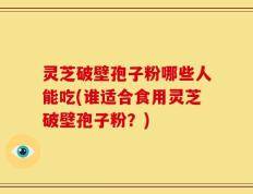 灵芝破壁孢子粉哪些人能吃(谁适合食用灵芝破壁孢子粉？)
