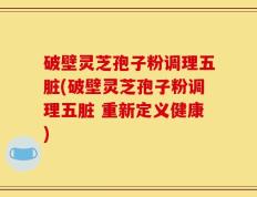 破壁灵芝孢子粉调理五脏(破壁灵芝孢子粉调理五脏 重新定义健康)