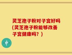 灵芝孢子粉对子宫好吗(灵芝孢子粉能够改善子宫健康吗？)