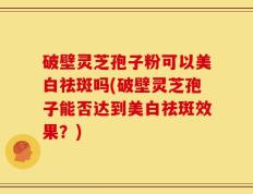 破壁灵芝孢子粉可以美白祛斑吗(破壁灵芝孢子能否达到美白祛斑效果？)