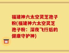 福建神六太空灵芝孢子粉(福建神六太空灵芝孢子粉：深夜飞行后的健康守护神)
