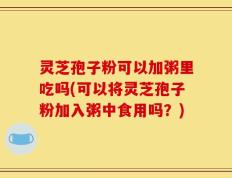 灵芝孢子粉可以加粥里吃吗(可以将灵芝孢子粉加入粥中食用吗？)