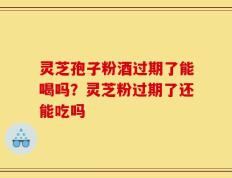 灵芝孢子粉酒过期了能喝吗？灵芝粉过期了还能吃吗