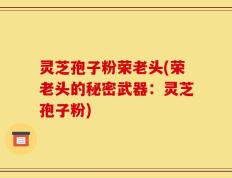 灵芝孢子粉荣老头(荣老头的秘密武器：灵芝孢子粉)