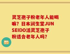 灵芝孢子粉老年人能喝嘛？日本润生堂JUNSEIDO活灵芝孢子粉适合老年人吗？